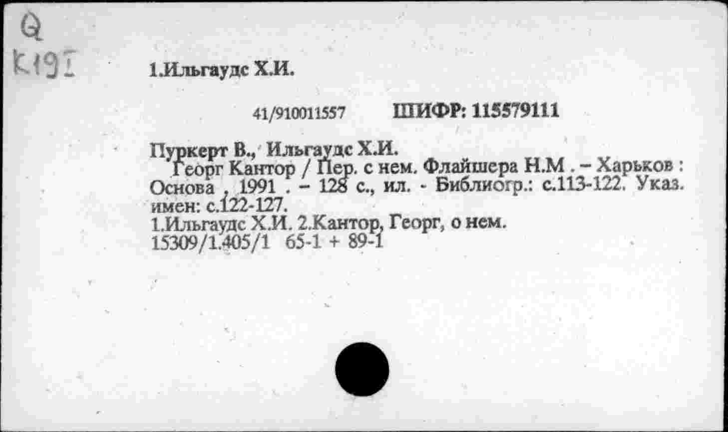 ﻿1. Иль гауде Х.И.
41/910011557 ШИФР: 115579111
Пуркерт В., Ильгаудс Х.И.
Георг Кантор / Пер. с нем. Флайшера Н.М . - Харьков: Основа 1991 . - 128 с., ил. - Библиогр.: с.113-122, Указ, имен: с.122-127.
1.Ильгаудс Х.И. 2.Кантор. Георг, о нем.
15309/1.405/1 65-1 + 89-1